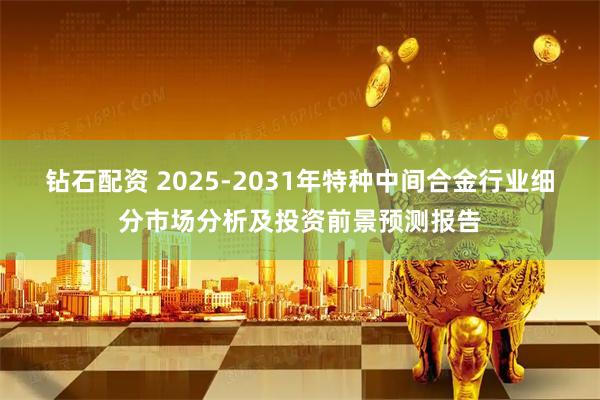 钻石配资 2025-2031年特种中间合金行业细分市场分析及投资前景预测报告