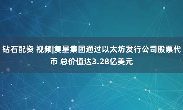 钻石配资 视频|复星集团通过以太坊发行公司股票代币 总价值达3.28亿美元