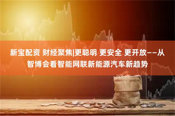 新宝配资 财经聚焦|更聪明 更安全 更开放——从智博会看智能网联新能源汽车新趋势
