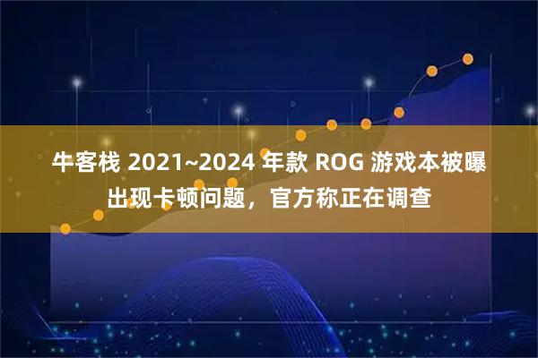 牛客栈 2021~2024 年款 ROG 游戏本被曝出现卡顿问题，官方称正在调查
