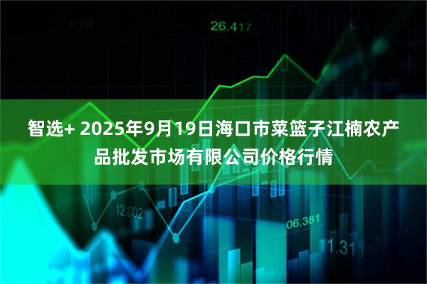 智选+ 2025年9月19日海口市菜篮子江楠农产品批发市场有限公司价格行情