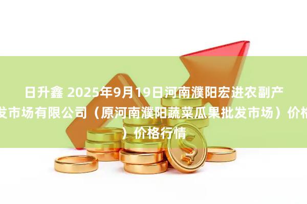 日升鑫 2025年9月19日河南濮阳宏进农副产品批发市场有限公司（原河南濮阳蔬菜瓜果批发市场）价格行情