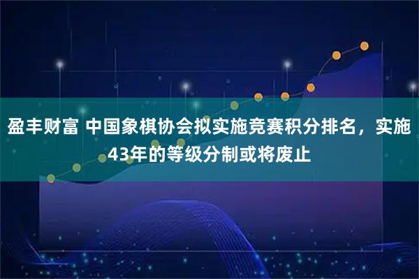 盈丰财富 中国象棋协会拟实施竞赛积分排名，实施43年的等级分制或将废止