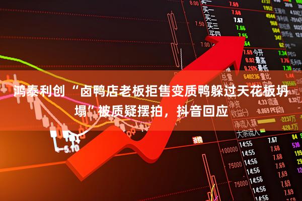 鸿泰利创 “卤鸭店老板拒售变质鸭躲过天花板坍塌”被质疑摆拍，抖音回应