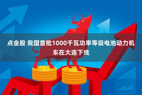 点金股 我国首批1000千瓦功率等级电池动力机车在大连下线