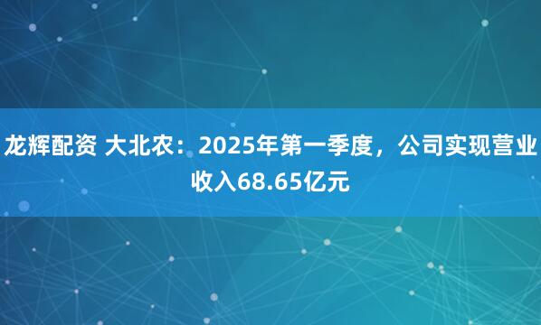 龙辉配资 大北农：2025年第一季度，公司实现营业收入68.65亿元