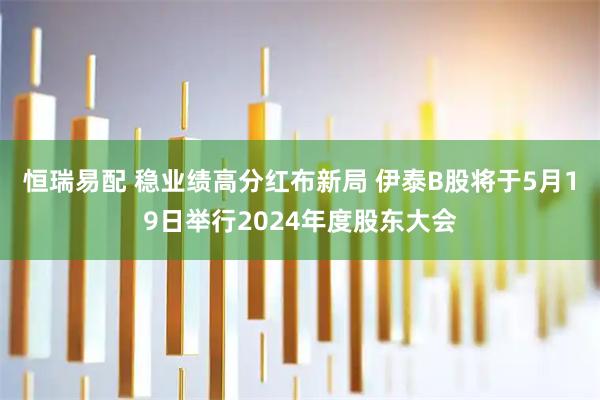 恒瑞易配 稳业绩高分红布新局 伊泰B股将于5月19日举行2024年度股东大会