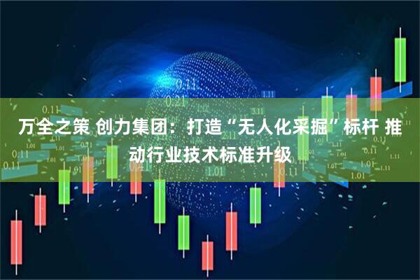 万全之策 创力集团：打造“无人化采掘”标杆 推动行业技术标准升级