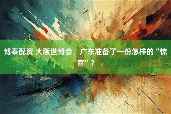 博泰配资 大阪世博会，广东准备了一份怎样的“惊喜”？