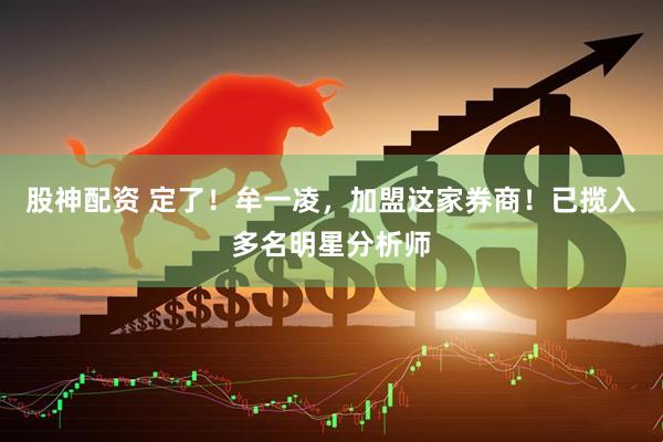 股神配资 定了！牟一凌，加盟这家券商！已揽入多名明星分析师