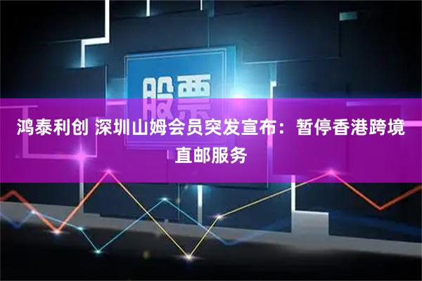 鸿泰利创 深圳山姆会员突发宣布：暂停香港跨境直邮服务