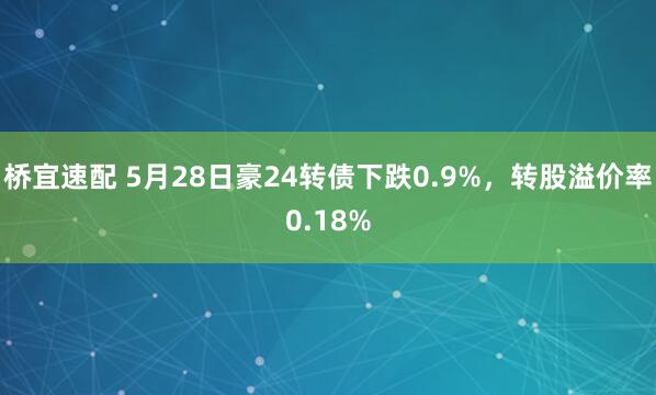 桥宜速配 5月28日豪24转债下跌0.9%，转股溢价率0.18%