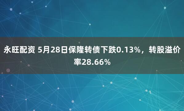 永旺配资 5月28日保隆转债下跌0.13%，转股溢价率28.66%