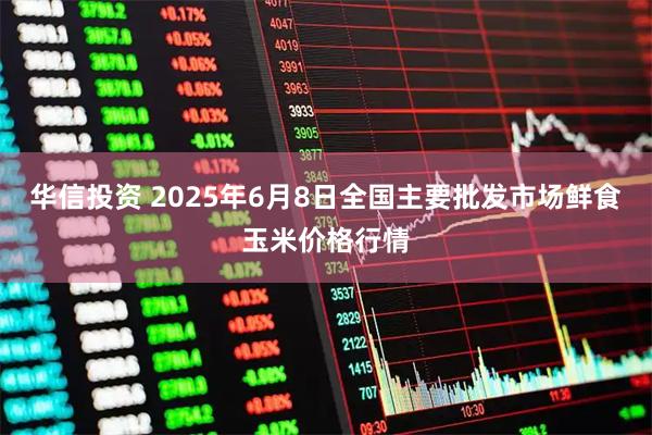 华信投资 2025年6月8日全国主要批发市场鲜食玉米价格行情