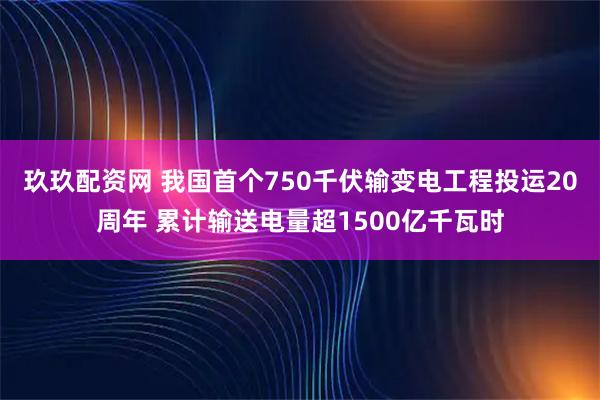 玖玖配资网 我国首个750千伏输变电工程投运20周年 累计输送电量超1500亿千瓦时