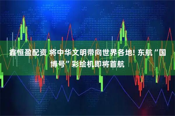 鑫恒盈配资 将中华文明带向世界各地! 东航“国博号”彩绘机即将首航