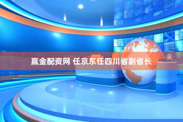 赢金配资网 任京东任四川省副省长
