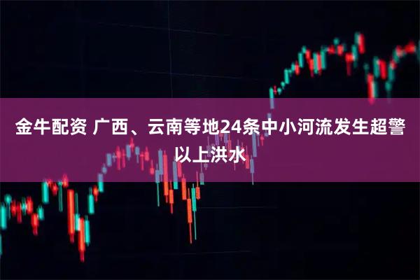 金牛配资 广西、云南等地24条中小河流发生超警以上洪水