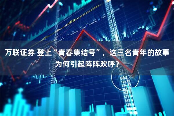 万联证券 登上“青春集结号”，这三名青年的故事为何引起阵阵欢呼？