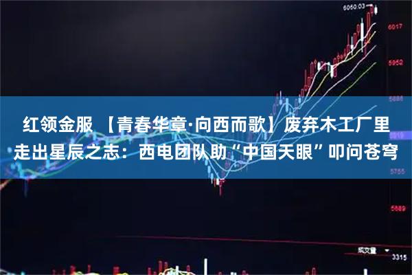红领金服 【青春华章·向西而歌】废弃木工厂里走出星辰之志：西电团队助“中国天眼”叩问苍穹