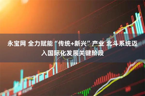 永宝网 全力赋能“传统+新兴”产业 北斗系统迈入国际化发展关键阶段