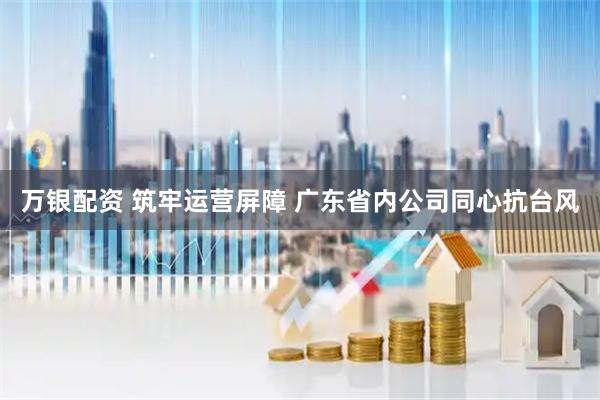 万银配资 筑牢运营屏障 广东省内公司同心抗台风