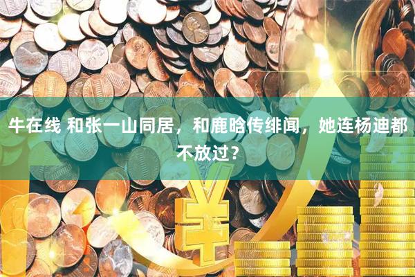 牛在线 和张一山同居，和鹿晗传绯闻，她连杨迪都不放过？