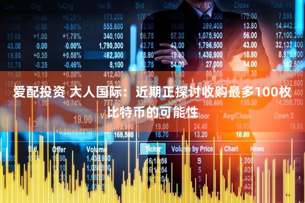 爱配投资 大人国际：近期正探讨收购最多100枚比特币的可能性