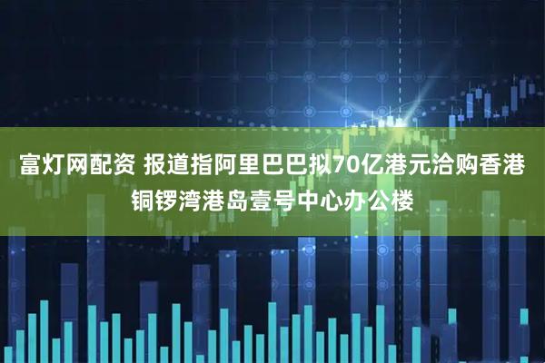 富灯网配资 报道指阿里巴巴拟70亿港元洽购香港铜锣湾港岛壹号中心办公楼