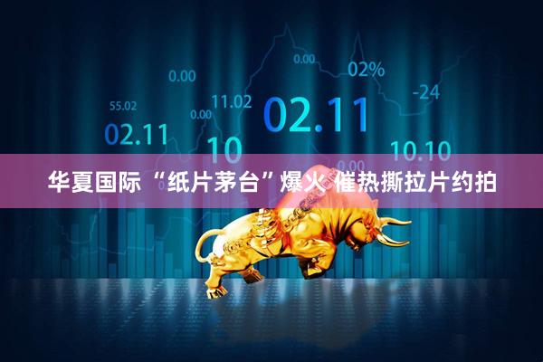 华夏国际 “纸片茅台”爆火 催热撕拉片约拍