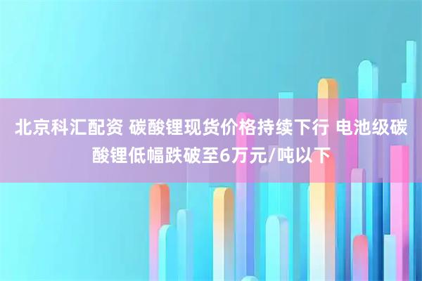 北京科汇配资 碳酸锂现货价格持续下行 电池级碳酸锂低幅跌破至6万元/吨以下