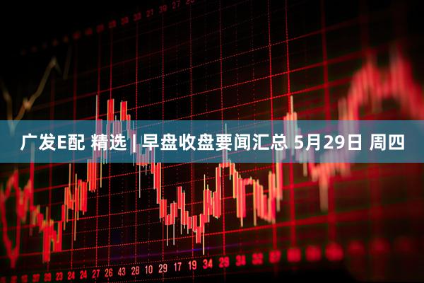 广发E配 精选 | 早盘收盘要闻汇总 5月29日 周四