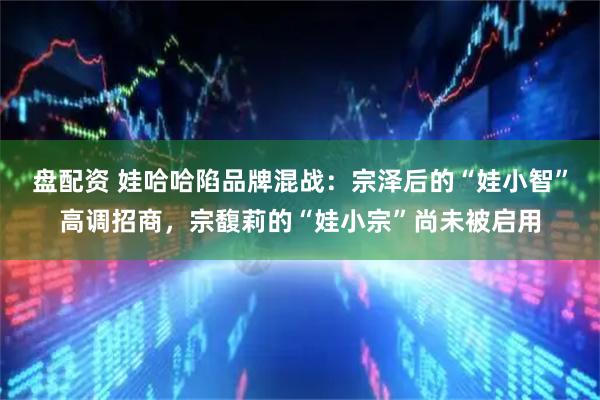 盘配资 娃哈哈陷品牌混战：宗泽后的“娃小智”高调招商，宗馥莉的“娃小宗”尚未被启用