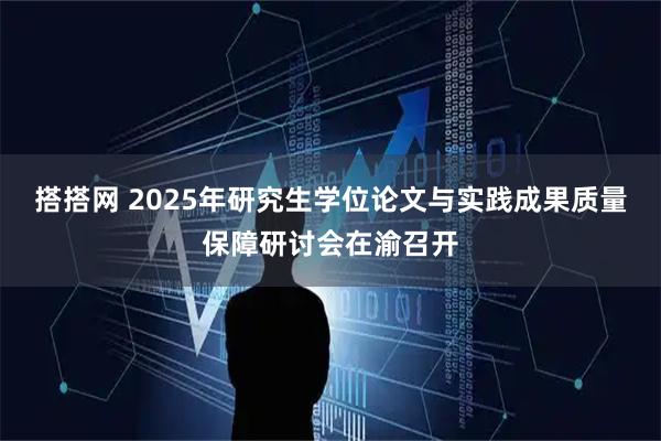 搭搭网 2025年研究生学位论文与实践成果质量保障研讨会在渝召开
