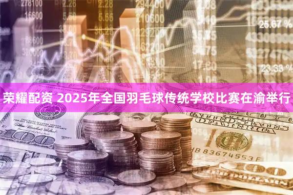 荣耀配资 2025年全国羽毛球传统学校比赛在渝举行