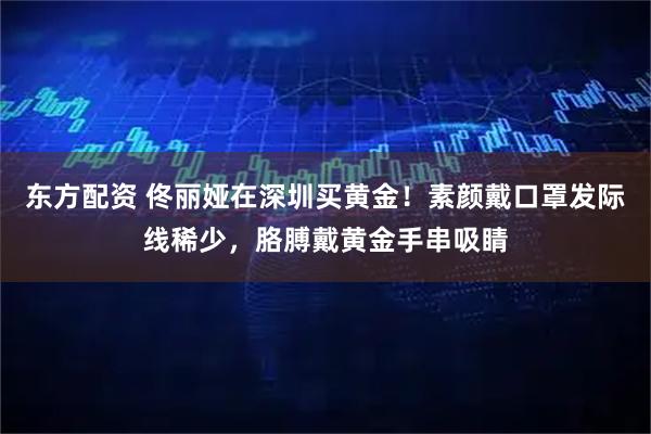 东方配资 佟丽娅在深圳买黄金！素颜戴口罩发际线稀少，胳膊戴黄金手串吸睛