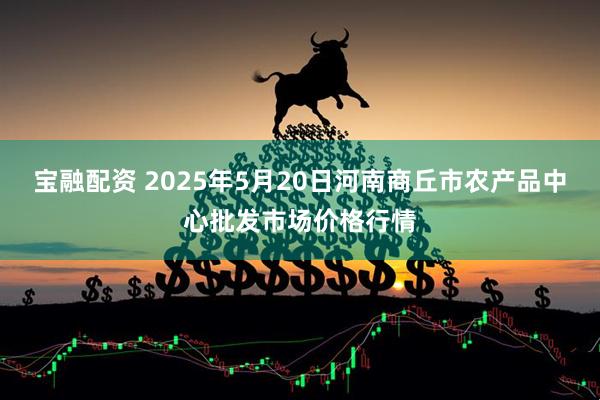 宝融配资 2025年5月20日河南商丘市农产品中心批发市场价格行情