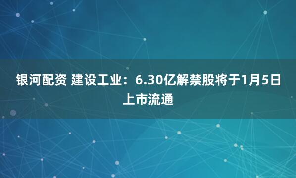 银河配资 建设工业：6.30亿解禁股将于1月5日上市流通
