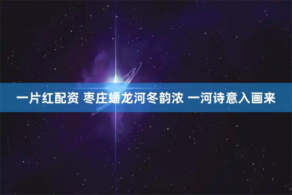一片红配资 枣庄蟠龙河冬韵浓 一河诗意入画来