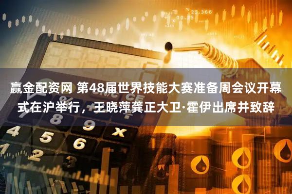 赢金配资网 第48届世界技能大赛准备周会议开幕式在沪举行，王晓萍龚正大卫·霍伊出席并致辞