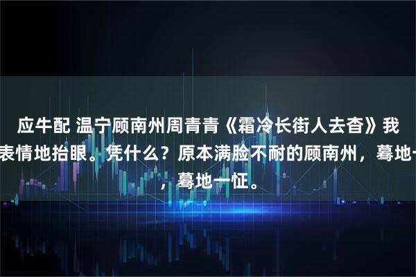 应牛配 温宁顾南州周青青《霜冷长街人去杳》我面无表情地抬眼。凭什么？原本满脸不耐的顾南州，蓦地一怔。