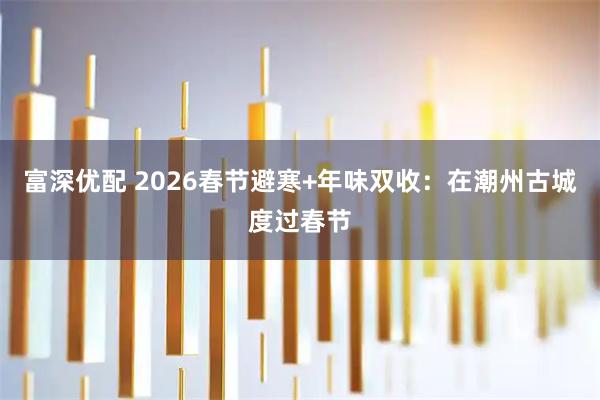 富深优配 2026春节避寒+年味双收：在潮州古城度过春节