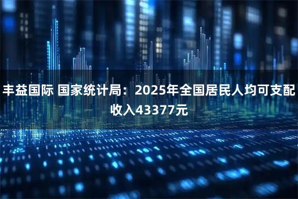 丰益国际 国家统计局：2025年全国居民人均可支配收入43377元