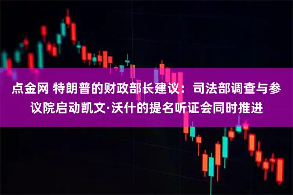 点金网 特朗普的财政部长建议：司法部调查与参议院启动凯文·沃什的提名听证会同时推进