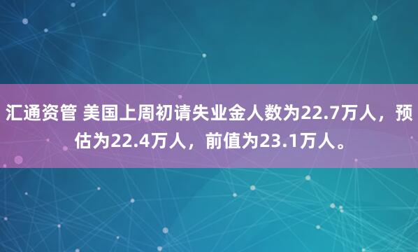 汇通资管 美国上周初请失业金人数为22.7万人，预估为22.4万人，前值为23.1万人。