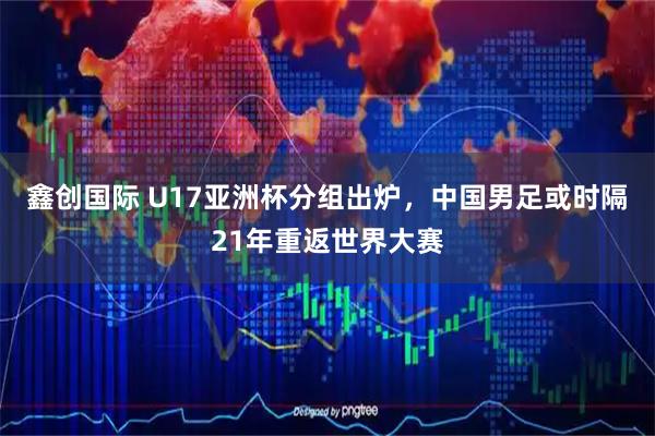 鑫创国际 U17亚洲杯分组出炉，中国男足或时隔21年重返世界大赛