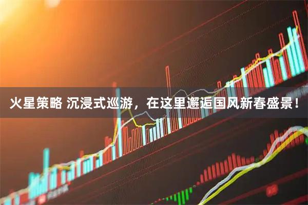 火星策略 沉浸式巡游，在这里邂逅国风新春盛景！