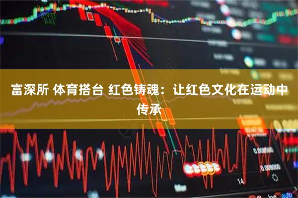 富深所 体育搭台 红色铸魂：让红色文化在运动中传承