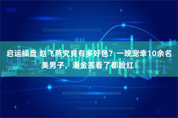 启运操盘 赵飞燕究竟有多好色？一晚宠幸10余名美男子，潘金莲看了都脸红！