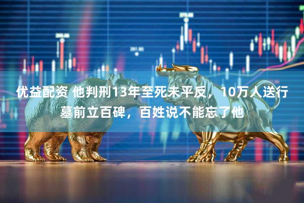 优益配资 他判刑13年至死未平反，10万人送行墓前立百碑，百姓说不能忘了他